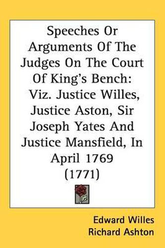 Speeches Or Arguments Of The Judges On The Court Of King's Bench: Viz. Justice Willes, Justice Aston, Sir Joseph Yates And Justice Mansfield, In April 1769 (1771)