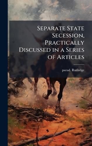 Cover image for Separate State Secession, Practically Discussed in a Series of Articles