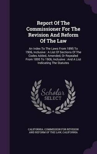 Cover image for Report of the Commissioner for the Revision and Reform of the Law: An Index to the Laws from 1895 to 1906, Inclusive: A List of Sections of the Codes Added, Amended, or Repealed from 1895 to 1906, Inclusive: And a List Indicating the Statutes