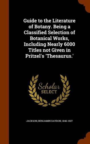 Guide to the Literature of Botany. Being a Classified Selection of Botanical Works, Including Nearly 6000 Titles Not Given in Pritzel's 'Thesaurus.