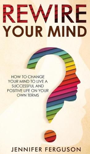 Cover image for Rewire Your Mind: How To Change Your Mind To Live A Successful And Positive Life On Your Own Terms