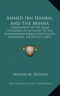 Cover image for Ahmed Ibn Hanbal and the Mihna: A Biography of the Imam Including an Account of the Mohammedan Inquisition Called the Mihna, 218-234 A.H. (1897)