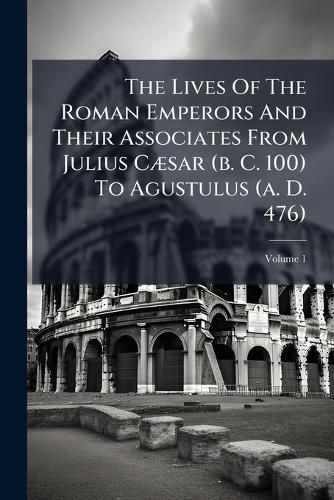 Cover image for The Lives Of The Roman Emperors And Their Associates From Julius Caesar (b. C. 100) To Agustulus (a. D. 476); Volume 1