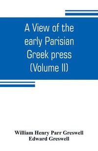 Cover image for A view of the early Parisian Greek press; including the lives of the Stephani; notices of other contemporary Greek printers of Paris; and various particulars of the literary and ecclesiastical history of their times (Volume II)