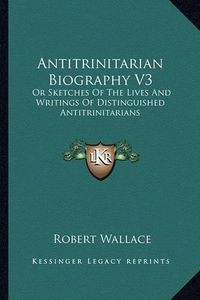 Cover image for Antitrinitarian Biography V3: Or Sketches of the Lives and Writings of Distinguished Antitrinitarians