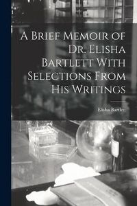 Cover image for A Brief Memoir of Dr. Elisha Bartlett With Selections From his Writings