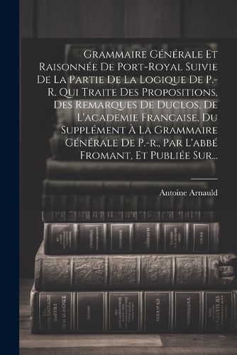 Cover image for Grammaire Generale Et Raisonnee De Port-royal Suivie De La Partie De La Logique De P.-r. Qui Traite Des Propositions, Des Remarques De Duclos, De L'academie Francaise, Du Supplement A La Grammaire Generale De P.-r., Par L'abbe Fromant, Et Publiee Sur...