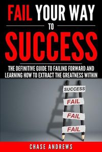 Cover image for Fail Your Way to Success - The Definitive Guide to Failing Forward and Learning How to Extract The Greatness Within: Why Failing is an Integral Part of Success and Why You Should Never Fear it