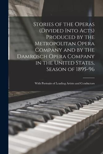 Stories of the Operas (divided Into Acts) Produced by the Metropolitan Opera Company and by the Damrosch Opera Company in the United States, Season of 1895-96; With Portraits of Leading Artists and Conductors