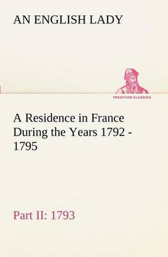 Cover image for A Residence in France During the Years 1792, 1793, 1794 and 1795, Part II., 1793 Described in a Series of Letters from an English Lady: with General and Incidental Remarks on the French Character and Manners