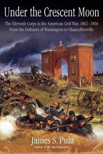 Under the Crescent Moon: the Eleventh Corps in the American Civil War, 1862-1864: From the Defenses of Washington to Chancellorsville