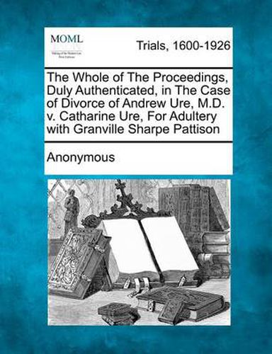 Cover image for The Whole of the Proceedings, Duly Authenticated, in the Case of Divorce of Andrew Ure, M.D. V. Catharine Ure, for Adultery with Granville Sharpe Patt