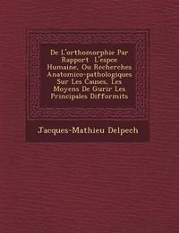 Cover image for de L'Orthomorphie Par Rapport L'Esp Ce Humaine, Ou Recherches Anatomico-Pathologiques Sur Les Causes, Les Moyens de Gu Rir Les Principales Difformit S