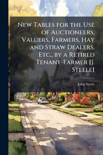 Cover image for New Tables for the Use of Auctioneers, Valuers, Farmers, Hay and Straw Dealers, Etc., by a Retired Tenant-Farmer [J. Steele].
