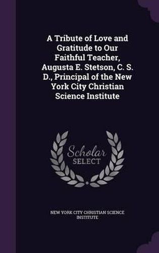 Cover image for A Tribute of Love and Gratitude to Our Faithful Teacher, Augusta E. Stetson, C. S. D., Principal of the New York City Christian Science Institute