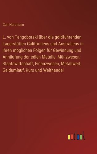 Cover image for L. von Tengoborski ueber die goldfuehrenden Lagerstaetten Californiens und Australiens in ihren moeglichen Folgen fuer Gewinnung und Anhaeufung der edlen Metalle, Muenzwesen, Staatswirtschaft, Finanzwesen, Metallwert, Geldumlauf, Kurs und Welthandel