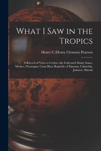 What I Saw in the Tropics: a Record of Visits to Ceylon, the Federated Malay States, Mexico, Nicaragua, Costa Rica, Republic of Panama, Columbia, Jamaica, Hawaii