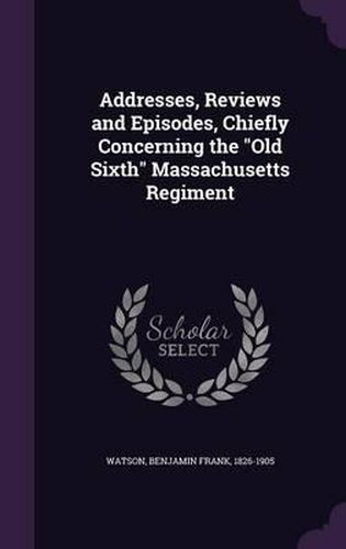 Cover image for Addresses, Reviews and Episodes, Chiefly Concerning the Old Sixth Massachusetts Regiment