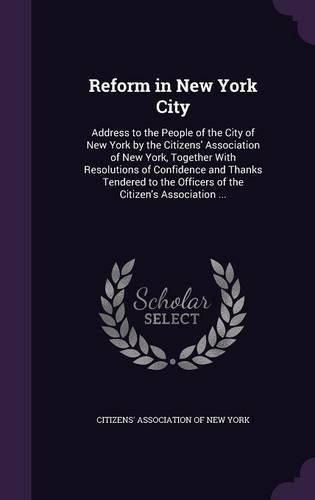 Reform in New York City: Address to the People of the City of New York by the Citizens' Association of New York, Together with Resolutions of Confidence and Thanks Tendered to the Officers of the Citizen's Association ...