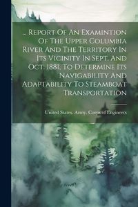 Cover image for ... Report Of An Examintion Of The Upper Columbia River And The Territory In Its Vicinity In Sept. And Oct. 1881, To Determine Its Navigability And Adaptability To Steamboat Transportation