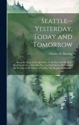 Cover image for Seattle--yesterday, Today and Tomorrow; Being the Meat of the Question, or the Facts and Statistics Showing the Growth in the Past, the Might in the Present and the Promise in the Future of Seattle, "the Seaport of Success."