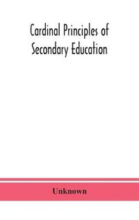 Cover image for Cardinal principles of secondary education: a report of the Commission on the Reogganization of second Ary Education, Appoited by the National Education Association