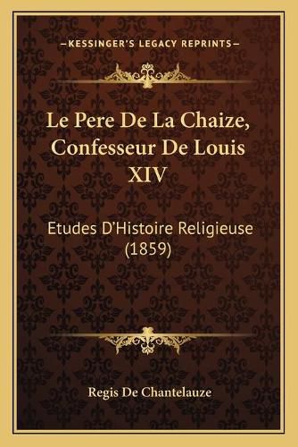 Le Pere de La Chaize, Confesseur de Louis XIV: Etudes D'Histoire Religieuse (1859)