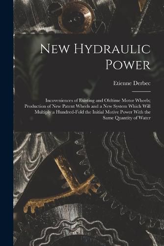 Cover image for New Hydraulic Power; Incoveniences of Existing and Oldtime Motor Wheels; Production of new Patent Wheels and a new System Which Will Multiply a Hundred-fold the Initial Motive Power With the Same Quantity of Water