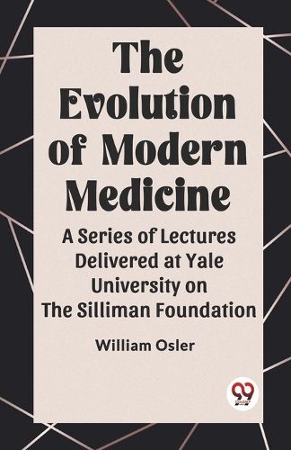 The Evolution of Modern Medicine A Series of Lectures Delivered at Yale University on the Silliman Foundation