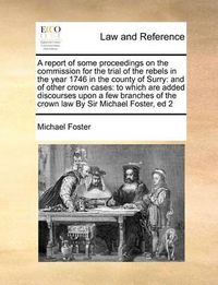 Cover image for A Report of Some Proceedings on the Commission for the Trial of the Rebels in the Year 1746 in the County of Surry: And of Other Crown Cases: To Which Are Added Discourses Upon a Few Branches of the Crown Law by Sir Michael Foster, Ed 2