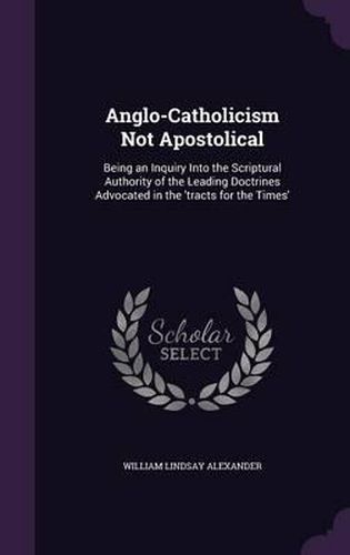 Anglo-Catholicism Not Apostolical: Being an Inquiry Into the Scriptural Authority of the Leading Doctrines Advocated in the 'Tracts for the Times