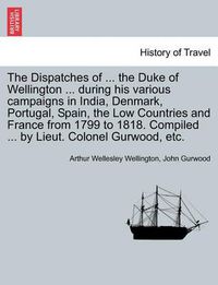 Cover image for The Dispatches of ... the Duke of Wellington ... During His Various Campaigns in India, Denmark, Portugal, Spain, the Low Countries and France from 1799 to 1818. Compiled ... by Lieut. Colonel Gurwood, Etc.