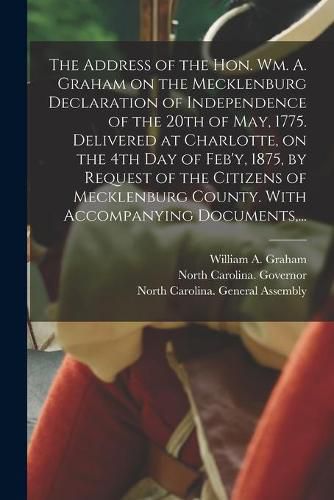 Cover image for The Address of the Hon. Wm. A. Graham on the Mecklenburg Declaration of Independence of the 20th of May, 1775. Delivered at Charlotte, on the 4th Day of Feb'y, 1875, by Request of the Citizens of Mecklenburg County. With Accompanying Documents, ...