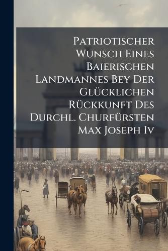 Cover image for Patriotischer Wunsch Eines Baierischen Landmannes Bey Der Gluecklichen Rueckkunft Des Durchl. Churfuersten Max Joseph Iv