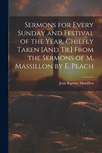 Sermons for Every Sunday and Festival of the Year, Chiefly Taken [And Tr.] From the Sermons of M. Massillon by E. Peach