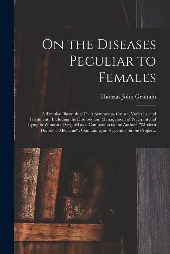 Cover image for On the Diseases Peculiar to Females: a Treatise Illustrating Their Symptoms, Causes, Varieties, and Treatment: Including the Diseases and Management of Pregnant and Lying-in Women: Designed as a Companion to the Author's Modern Domestic Medicine: ...