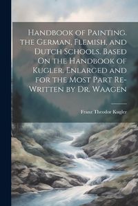 Cover image for Handbook of Painting. the German, Flemish, and Dutch Schools. Based On the Handbook of Kugler. Enlarged and for the Most Part Re-Written by Dr. Waagen