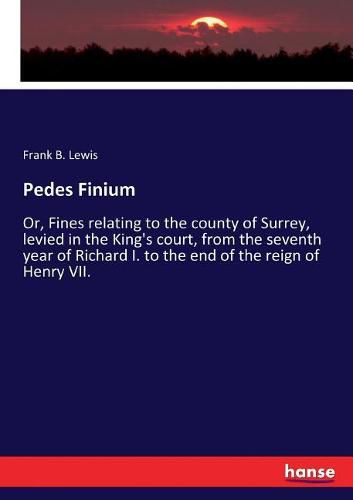 Pedes Finium: Or, Fines relating to the county of Surrey, levied in the King's court, from the seventh year of Richard I. to the end of the reign of Henry VII.