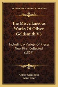 Cover image for The Miscellaneous Works of Oliver Goldsmith V3: Including a Variety of Pieces Now First Collected (1857)