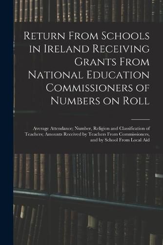 Cover image for Return From Schools in Ireland Receiving Grants From National Education Commissioners of Numbers on Roll; Average Attendance; Number, Religion and Classification of Teachers; Amounts Received by Teachers From Commissioners, and by School From Local Aid