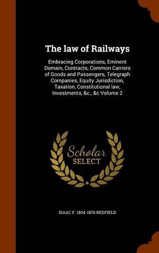 Cover image for The Law of Railways: Embracing Corporations, Eminent Domain, Contracts, Common Carriers of Goods and Passengers, Telegraph Companies, Equity Jurisdiction, Taxation, Constitutional Law, Investments, &C., &C Volume 2