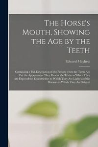 Cover image for The Horse's Mouth, Showing the Age by the Teeth: Containing a Full Description of the Periods When the Teeth Are Cut the Appearances They Present the Tricks to Which They Are Exposed the Eccentricities to Which They Are Liable and the Diseases To...