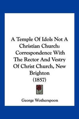 A Temple of Idols Not a Christian Church: Correspondence with the Rector and Vestry of Christ Church, New Brighton (1857)