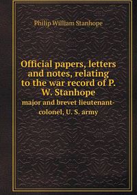 Cover image for Official papers, letters and notes, relating to the war record of P. W. Stanhope major and brevet lieutenant-colonel, U. S. army