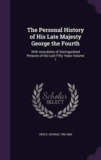 Cover image for The Personal History of His Late Majesty George the Fourth: With Anecdotes of Distinguished Persons of the Last Fifty Years Volume 1