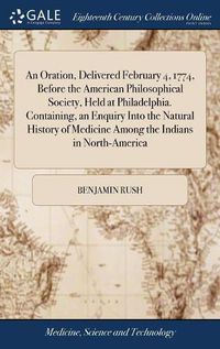 Cover image for An Oration, Delivered February 4, 1774, Before the American Philosophical Society, Held at Philadelphia. Containing, an Enquiry Into the Natural History of Medicine Among the Indians in North-America