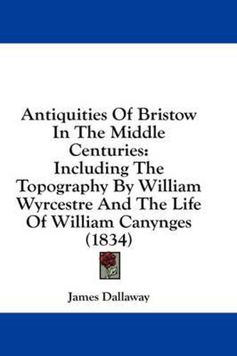 Cover image for Antiquities of Bristow in the Middle Centuries: Including the Topography by William Wyrcestre and the Life of William Canynges (1834)