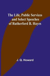 Cover image for The Life, Public Services and Select Speeches of Rutherford B. Hayes