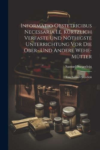 Cover image for Informatio Obstetricibus Necessaria I.e. Kuertzlich Verfaste Und Noethigste Unterrichtung Vor Die Ober- Und Andere Wehe-muetter