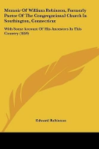 Cover image for Memoir Of William Robinson, Formerly Pastor Of The Congregational Church In Southington, Connecticut: With Some Account Of His Ancestors In This Country (1859)